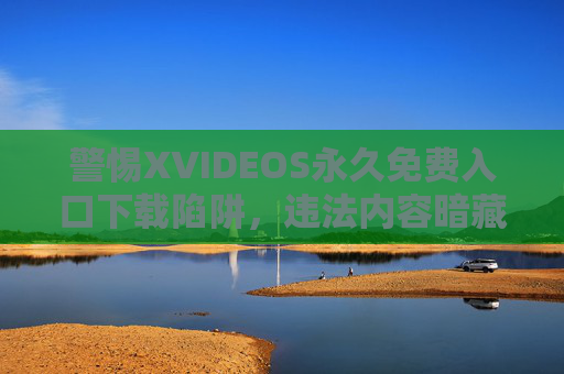 警惕XVIDEOS永久免费入口下载陷阱，违法内容暗藏多重风险，警惕XVIDEOS永久免费入口下载陷阱，违法内容暗藏多重风险