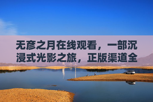 无彦之月在线观看，一部沉浸式光影之旅，正版渠道全解析，无彦之月沉浸式光影之旅，在线观看与正版渠道全解析