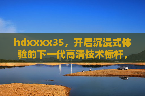 hdxxxx35,开启沉浸式体验的下一代高清技术标杆,hdxxxx35,下一代沉浸式高清技术标杆 hdxxxx35,开启沉浸式体验的下一代高清技术标杆,hdxxxx35,下一代沉浸式高清技术标杆