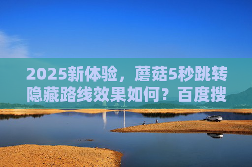 2025新体验，蘑菇5秒跳转隐藏路线效果如何？百度搜索深度解析，2025新体验，蘑菇5秒跳转隐藏路线效果如何？百度搜索深度解析