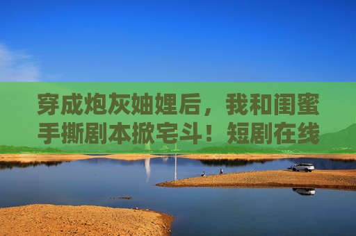 穿成炮灰妯娌后，我和闺蜜手撕剧本掀宅斗！短剧在线看3高能来袭，穿成炮灰妯娌后，携闺蜜手撕剧本掀宅斗
