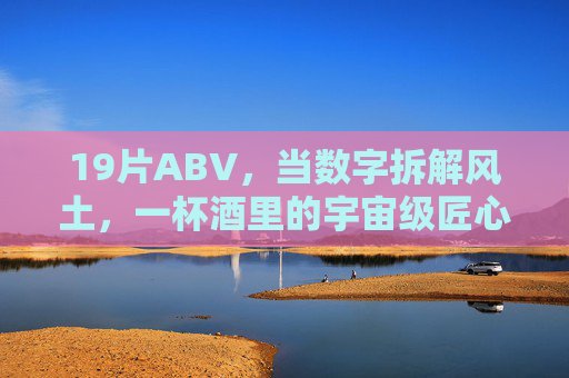 19片ABV,当数字拆解风土,一杯酒里的宇宙级匠心,19片数字拆解风土,一杯酒藏宇宙匠心 19片ABV,当数字拆解风土,一杯酒里的宇宙级匠心,19片数字拆解风土,一杯酒藏宇宙匠心