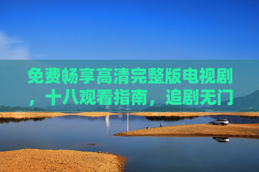 免费畅享高清完整版电视剧,十八观看指南,追剧无门槛的全新体验,免费畅享高清完整版电视剧,十八无门槛观看指南 免费畅享高清完整版电视剧,十八观看指南,追剧无门槛的全新体验,免费畅享高清完整版电视剧,十八无门槛观看指南