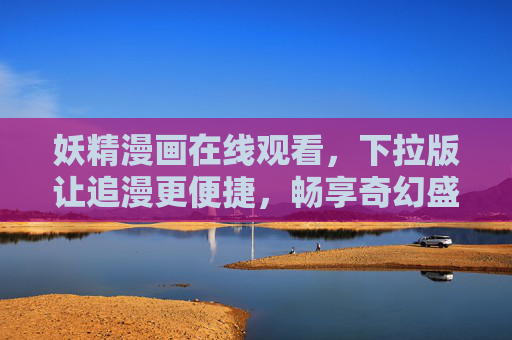 妖精漫画在线观看，下拉版让追漫更便捷，畅享奇幻盛宴，妖精漫画下拉版，便捷畅享奇幻盛宴