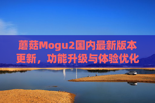 蘑菇Mogu2国内最新版本更新，功能升级与体验优化，打造更智能的社交生活平台，蘑菇Mogu2国内最新版更新，功能升级与体验优化，打造智能社交生活平台