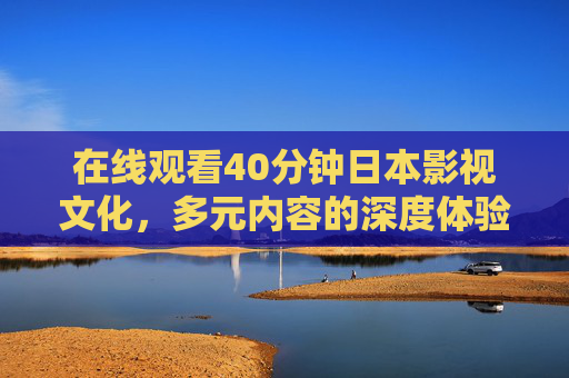在线观看40分钟日本影视文化,多元内容的深度体验与价值思考,日本影视文化,多元内容的深度体验与价值思考 在线观看40分钟日本影视文化,多元内容的深度体验与价值思考,日本影视文化,多元内容的深度体验与价值思考