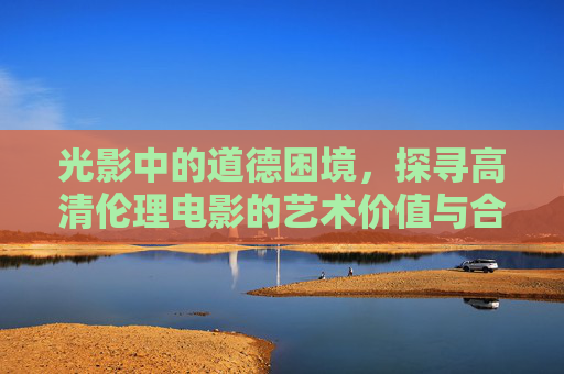 光影中的道德困境,探寻高清伦理电影的艺术价值与合法观影之道,光影中的伦理困境,高清电影艺术价值与合法观影之道 光影中的道德困境,探寻高清伦理电影的艺术价值与合法观影之道,光影中的伦理困境,高清电影艺术价值与合法观影之道