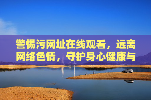 警惕污网址在线观看，远离网络色情，守护身心健康与清朗网络空间，警惕污网址远离色情 守护身心健康与清朗网络空间