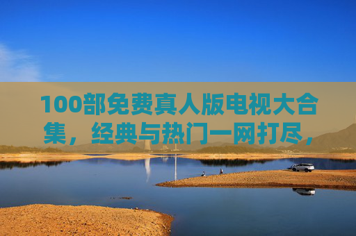 100部免费真人版电视大合集,经典与热门一网打尽,附观看指南,100部免费真人版电视大合集,经典热门一网打尽,附观看指南 100部免费真人版电视大合集,经典与热门一网打尽,附观看指南,100部免费真人版电视大合集,经典热门一网打尽,附观看指南