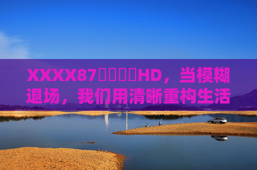 XXXX87馃崋馃崋HD,当模糊退场,我们用清晰重构生活的温度,清晰重构生活温度 XXXX87馃崋馃崋HD,当模糊退场,我们用清晰重构生活的温度,清晰重构生活温度