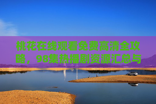 桃花在线观看免费高清全攻略,98集热播剧资源汇总与平台推荐,桃花98集热播剧免费高清观看全攻略,资源汇总与平台推荐 桃花在线观看免费高清全攻略,98集热播剧资源汇总与平台推荐,桃花98集热播剧免费高清观看全攻略,资源汇总与平台推荐