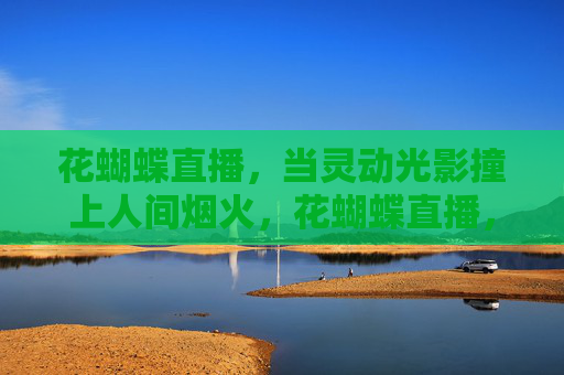 花蝴蝶直播,当灵动光影撞上人间烟火,花蝴蝶直播,灵动光影撞人间烟火 花蝴蝶直播,当灵动光影撞上人间烟火,花蝴蝶直播,灵动光影撞人间烟火