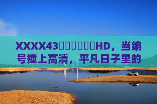 XXXX43馃崋馃崋馃崋HD,当编号撞上高清,平凡日子里的馃崋闪光,编号撞上高清,平凡日子里的闪光 XXXX43馃崋馃崋馃崋HD,当编号撞上高清,平凡日子里的馃崋闪光,编号撞上高清,平凡日子里的闪光