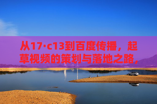 从17·c13到百度传播,起草视频的策划与落地之路,从17·c13到百度传播,视频策划与落地之路 从17·c13到百度传播,起草视频的策划与落地之路,从17·c13到百度传播,视频策划与落地之路