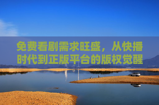 免费看剧需求旺盛，从快播时代到正版平台的版权觉醒，免费看剧需求催生版权觉醒，快播时代到正版平台的蜕变