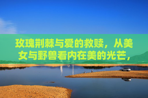 玫瑰荆棘与爱的救赎,从美女与野兽看内在美的光芒,玫瑰荆棘与爱的救赎,美女与野兽的内在光芒 玫瑰荆棘与爱的救赎,从美女与野兽看内在美的光芒,玫瑰荆棘与爱的救赎,美女与野兽的内在光芒