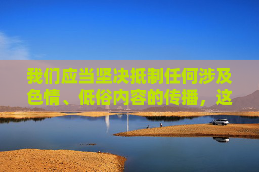 我们应当坚决抵制任何涉及色情、低俗内容的传播,这类信息不仅违反法律法规,也会对个人身心健康和社会风气造成严重危害。网络空间不是法外之地,传播或观看不良内容均属违法行为,应承担相应的法律责任,坚决抵制色情低俗传播,网络空间非法外之地 我们应当坚决抵制任何涉及色情、低俗内容的传播,这类信息不仅违反法律法规,也会对个人身心健康和社会风气造成严重危害。网络空间不是法外之地,传播或观看不良内容均属违法行为,应承担相应的法律责任,坚决抵制色情低俗传播,网络空间非法外之地
