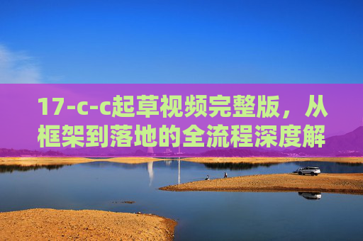 17-c-c起草视频完整版,从框架到落地的全流程深度解析,17-c-c起草视频全流程深度解析,从框架到落地 17-c-c起草视频完整版,从框架到落地的全流程深度解析,17-c-c起草视频全流程深度解析,从框架到落地