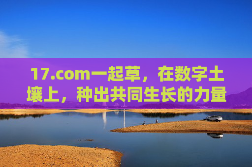 17.com一起草,在数字土壤上,种出共同生长的力量,17.com,在数字土壤种出共同生长的力量 17.com一起草,在数字土壤上,种出共同生长的力量,17.com,在数字土壤种出共同生长的力量