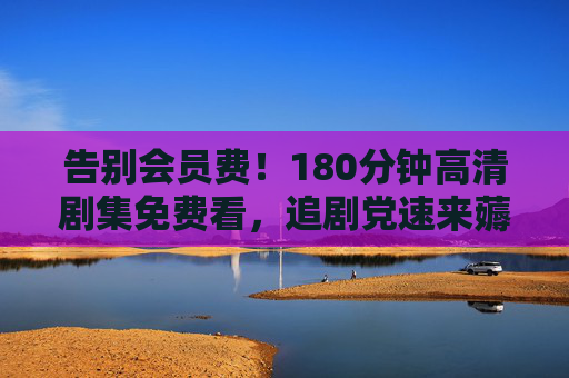 告别会员费!180分钟高清剧集免费看,追剧党速来薅羊毛,告别会员费!追剧党速薅羊毛,180分钟高清剧集免费看 告别会员费!180分钟高清剧集免费看,追剧党速来薅羊毛,告别会员费!追剧党速薅羊毛,180分钟高清剧集免费看