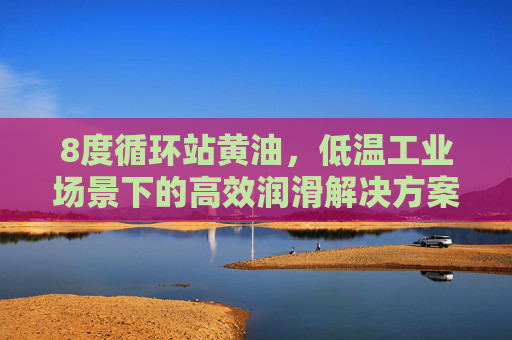 8度循环站黄油,低温工业场景下的高效润滑解决方案,8度循环站黄油,低温工业场景的高效润滑解决方案 8度循环站黄油,低温工业场景下的高效润滑解决方案,8度循环站黄油,低温工业场景的高效润滑解决方案