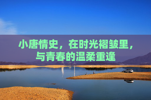 小唐情史,在时光褶皱里,与青春的温柔重逢 小唐情史,在时光褶皱里,与青春的温柔重逢