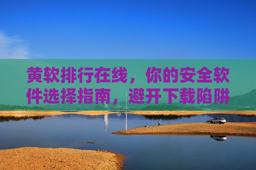 黄软排行在线,你的安全软件选择指南,避开下载陷阱的导航仪,黄软排行在线,安全软件选择指南与下载陷阱避坑导航 黄软排行在线,你的安全软件选择指南,避开下载陷阱的导航仪,黄软排行在线,安全软件选择指南与下载陷阱避坑导航