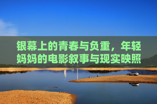 银幕上的青春与负重,年轻妈妈的电影叙事与现实映照,银幕映照青春负重,年轻妈妈的电影叙事与现实 银幕上的青春与负重,年轻妈妈的电影叙事与现实映照,银幕映照青春负重,年轻妈妈的电影叙事与现实