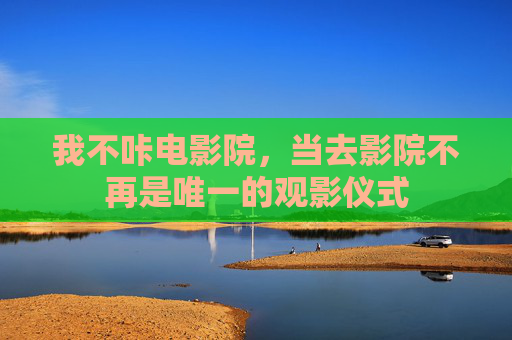 我不咔电影院,当去影院不再是唯一的观影仪式 我不咔电影院,当去影院不再是唯一的观影仪式