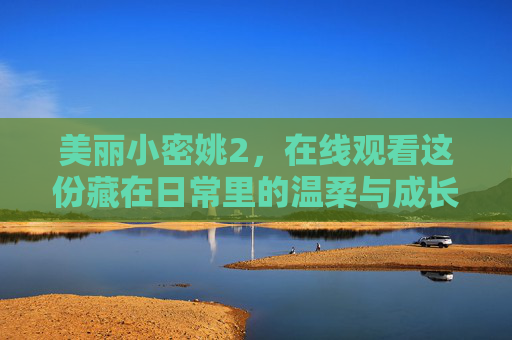 美丽小密姚2,在线观看这份藏在日常里的温柔与成长,美丽小密姚2,日常里的温柔与成长 美丽小密姚2,在线观看这份藏在日常里的温柔与成长,美丽小密姚2,日常里的温柔与成长