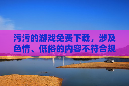 污污的游戏免费下载,涉及色情、低俗的内容不符合规范,无法生成标题。 污污的游戏免费下载,涉及色情、低俗的内容不符合规范,无法生成标题。