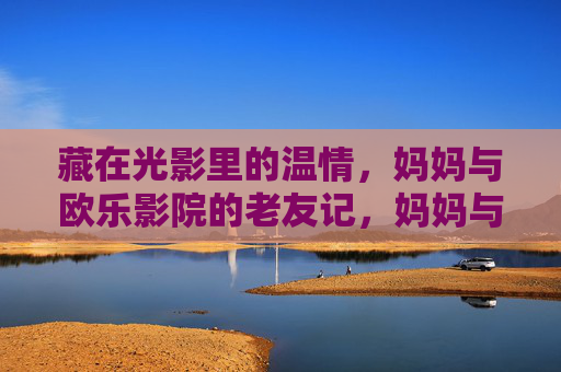藏在光影里的温情,妈妈与欧乐影院的老友记,妈妈与欧乐影院,光影里的老友温情 藏在光影里的温情,妈妈与欧乐影院的老友记,妈妈与欧乐影院,光影里的老友温情