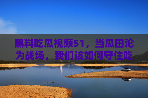 黑料吃瓜视频51，当瓜田沦为战场，我们该如何守住吃瓜的底线？黑料吃瓜，当瓜田沦为战场，我们如何守住底线？