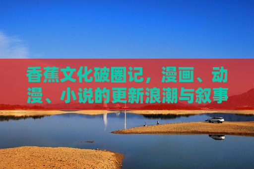 香蕉文化破圈记,漫画、动漫、小说的更新浪潮与叙事狂欢,香蕉文化破圈记,漫画动漫小说的叙事狂欢 香蕉文化破圈记,漫画、动漫、小说的更新浪潮与叙事狂欢,香蕉文化破圈记,漫画动漫小说的叙事狂欢