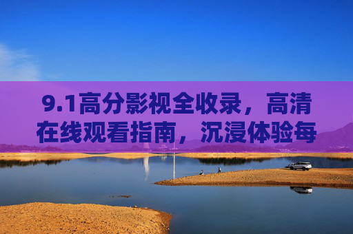 9.1高分影视全收录,高清在线观看指南,沉浸体验每一帧质感,1高分影视全收录,高清在线观看,沉浸每一帧质感 9.1高分影视全收录,高清在线观看指南,沉浸体验每一帧质感,1高分影视全收录,高清在线观看,沉浸每一帧质感