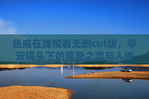 色戒在线观看无删cut版，李安镜头下的禁忌之恋与人性深渊，李安镜头下的禁忌之恋与人性深渊