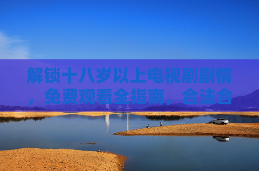 解锁十八岁以上电视剧剧情,免费观看全指南,合法合规又过瘾,18+电视剧免费观看全指南,合法合规又过瘾 解锁十八岁以上电视剧剧情,免费观看全指南,合法合规又过瘾,18+电视剧免费观看全指南,合法合规又过瘾