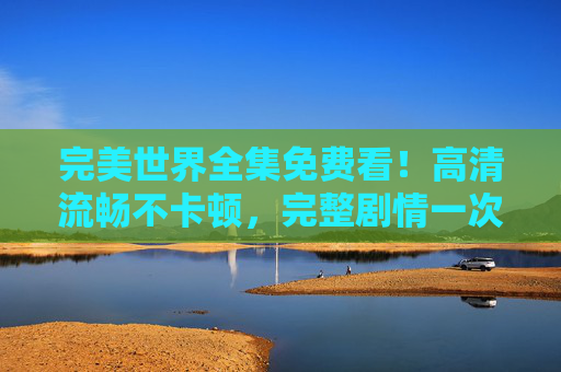 完美世界全集免费看!高清流畅不卡顿,完整剧情一次追到底,完美世界全集免费看,高清流畅完整剧情一次追到底 完美世界全集免费看!高清流畅不卡顿,完整剧情一次追到底,完美世界全集免费看,高清流畅完整剧情一次追到底