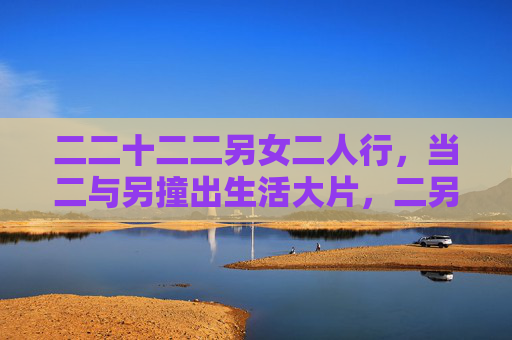 二二十二二另女二人行,当二与另撞出生活大片,二另女二行,撞出生活大片 二二十二二另女二人行,当二与另撞出生活大片,二另女二行,撞出生活大片