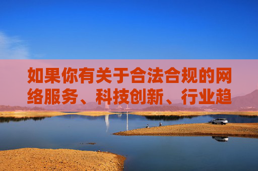 如果你有关于合法合规的网络服务、科技创新、行业趋势等积极正面的主题需要探讨,我很乐意为你提供帮助。请确保关键词符合法律法规和公序良俗,以便我们能够共同创作有价值的内容,合法合规赋能科技创新,网络服务行业趋势向好 如果你有关于合法合规的网络服务、科技创新、行业趋势等积极正面的主题需要探讨,我很乐意为你提供帮助。请确保关键词符合法律法规和公序良俗,以便我们能够共同创作有价值的内容,合法合规赋能科技创新,网络服务行业趋势向好