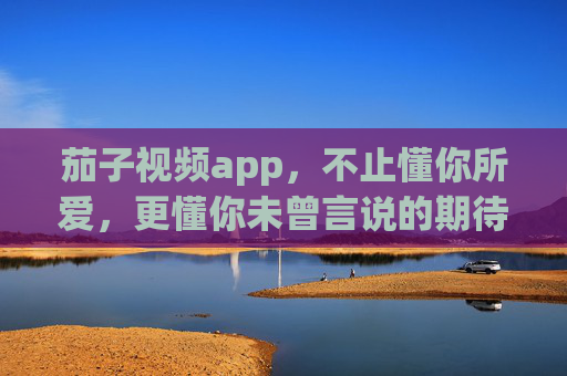 茄子视频app,不止懂你所爱,更懂你未曾言说的期待,茄子视频,懂你所爱,更懂未言之期 茄子视频app,不止懂你所爱,更懂你未曾言说的期待,茄子视频,懂你所爱,更懂未言之期