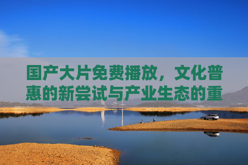 国产大片免费播放,文化普惠的新尝试与产业生态的重构,国产大片免费播放,文化普惠新尝试与产业生态重构 国产大片免费播放,文化普惠的新尝试与产业生态的重构,国产大片免费播放,文化普惠新尝试与产业生态重构