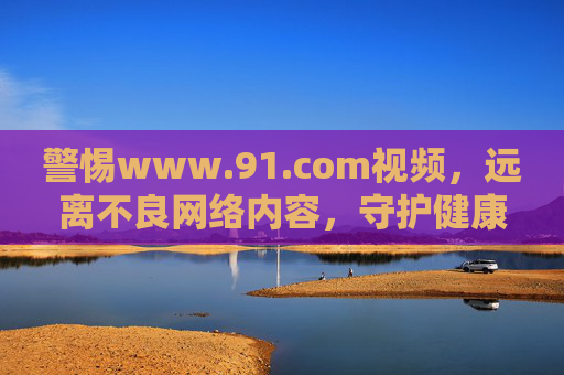 警惕www.91.com视频,远离不良网络内容,守护健康上网环境,警惕www.91.com视频,守护健康上网环境 警惕www.91.com视频,远离不良网络内容,守护健康上网环境,警惕www.91.com视频,守护健康上网环境