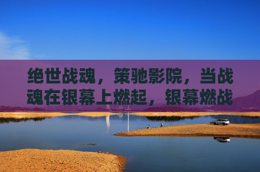 绝世战魂,策驰影院,当战魂在银幕上燃起,银幕燃战魂 绝世战魂,策驰影院,当战魂在银幕上燃起,银幕燃战魂