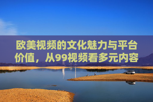 欧美视频的文化魅力与平台价值，从99视频看多元内容生态，99视频，欧美视频文化魅力与多元内容生态的平台价值
