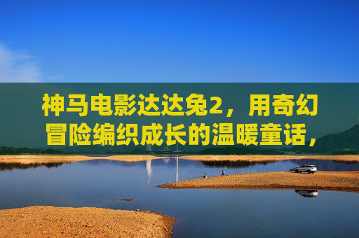 神马电影达达兔2,用奇幻冒险编织成长的温暖童话,神马电影达达兔2,奇幻冒险编织成长的温暖童话 神马电影达达兔2,用奇幻冒险编织成长的温暖童话,神马电影达达兔2,奇幻冒险编织成长的温暖童话