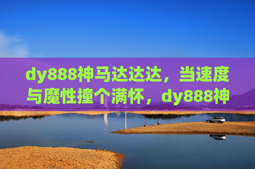 dy888神马达达达,当速度与魔性撞个满怀,dy888神马达达达,速度与魔性撞个满怀 dy888神马达达达,当速度与魔性撞个满怀,dy888神马达达达,速度与魔性撞个满怀