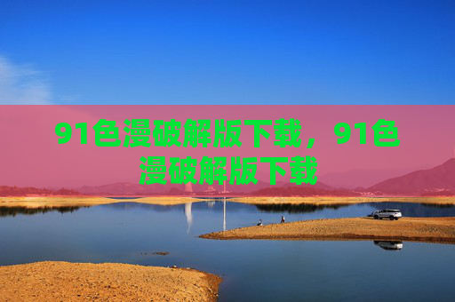 91色漫破解版下载,91色漫破解版下载 91色漫破解版下载,91色漫破解版下载