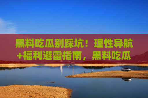 黑料吃瓜别踩坑!理性导航+福利避雷指南,黑料吃瓜避坑指南,理性导航+福利避雷 黑料吃瓜别踩坑!理性导航+福利避雷指南,黑料吃瓜避坑指南,理性导航+福利避雷