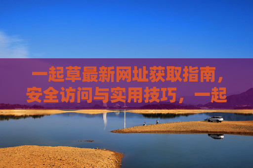 一起草最新网址获取指南,安全访问与实用技巧,一起草最新网址获取指南,安全访问与实用技巧 一起草最新网址获取指南,安全访问与实用技巧,一起草最新网址获取指南,安全访问与实用技巧